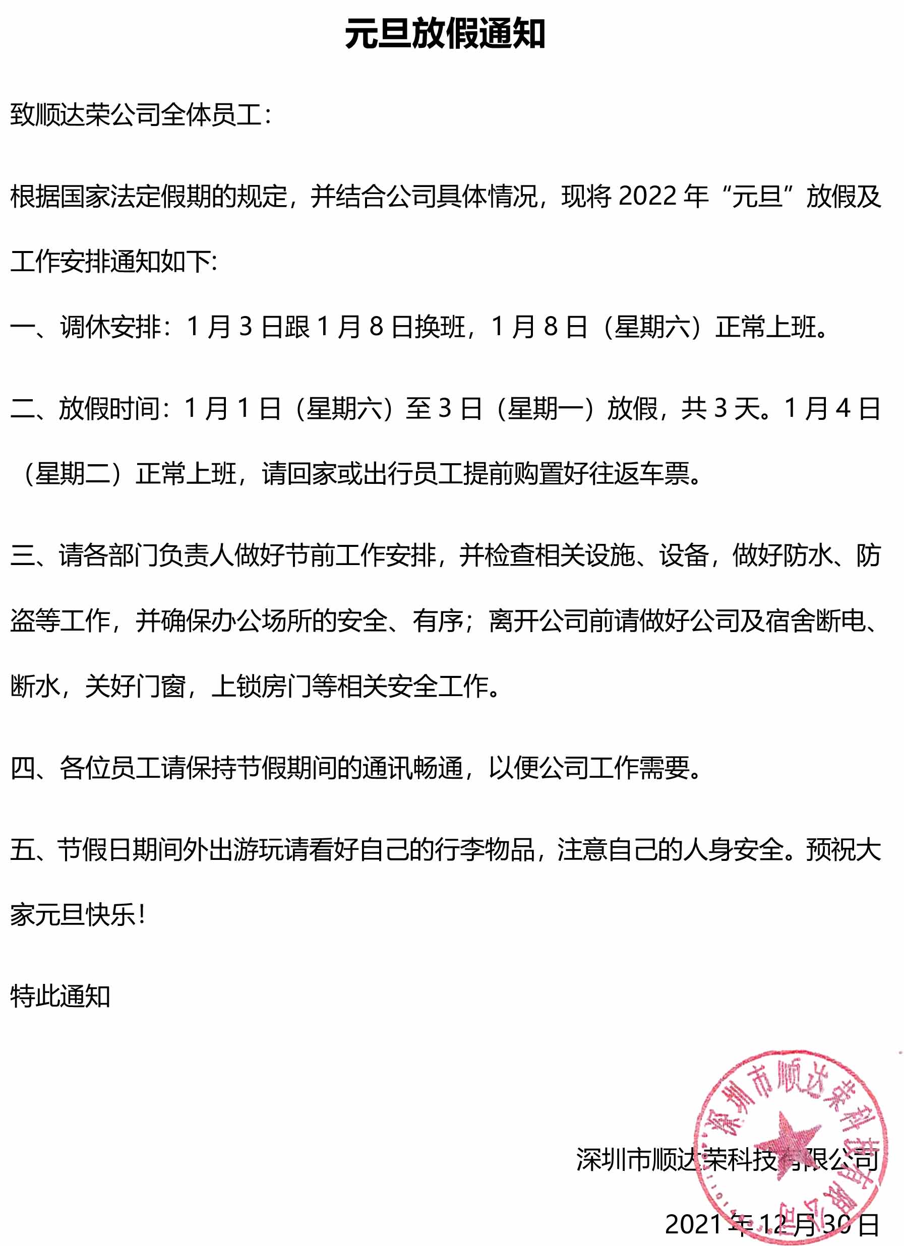 元旦放假通知 致顺达荣公司全体员工： 根据国家法定假期的规定，并结合公司具体情况，现将2022年“元旦”放假及工作安排通知如下: 一、调休安排：1月3日跟1月8日换班，1月8日（星期六）正常上班。 二、放假时间：1月1日（星期六）至3日（星期一）放假，共3天。1月4日（星期二）正常上班，请回家或出行员工提前购置好往返车票。 三、请各部门负责人做好节前工作安排，并检查相关设施、设备，做好防水、防盗等工作，并确保办公场所的安全、有序；离开公司前请做好公司及宿舍断电、断水，关好门窗，上锁房门等相关安全工作。 四、各位员工请保持节假期间的通讯畅通，以便公司工作需要。 五、节假日期间外出游玩请看好自己的行李物品，注意自己的人身安全。预祝大家元旦快乐！ 特此通知                                               深圳市顺达荣科技有限公司 2021年12月30日